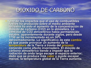 DIOXIDO DE CARBONO Uno de los impactos que el uso de combustibles fósiles ha producido sobre el medio ambiente terrestre ha sido el aumento de la concentración de dióxido de carbono (CO2) en la atmósfera. La cantidad de CO2 atmosférico había permanecido estable, aparentemente durante siglos, pero desde 1750 se ha incrementado en un 30% aproximadamente. Lo significativo de este  cambio  es que puede provocar un aumento de la  temperatura  de la Tierra a través del  proceso  conocido como efecto invernadero. El dióxido de carbono atmosférico tiende a impedir que la radiación de onda larga escape al espacio exterior; dado que se produce más  calor  y puede escapar menos, la temperatura global de la Tierra aumenta. 