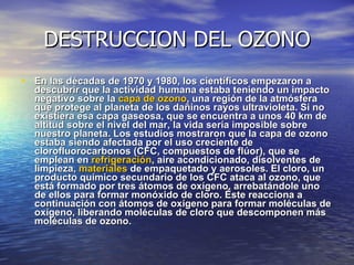 DESTRUCCION DEL OZONO En las décadas de 1970 y 1980, los científicos empezaron a descubrir que la actividad humana estaba teniendo un impacto negativo sobre la  capa de ozono , una región de la atmósfera que protege al planeta de los dañinos rayos ultravioleta. Si no existiera esa capa gaseosa, que se encuentra a unos 40 km de altitud sobre el nivel del mar, la vida sería imposible sobre nuestro planeta. Los estudios mostraron que la capa de ozono estaba siendo afectada por el uso creciente de clorofluorocarbonos (CFC, compuestos de flúor), que se emplean en  refrigeración , aire acondicionado, disolventes de limpieza,  materiales  de empaquetado y aerosoles. El cloro, un producto químico secundario de los CFC ataca al ozono, que está formado por tres átomos de oxígeno, arrebatándole uno de ellos para formar monóxido de cloro. Éste reacciona a continuación con átomos de oxígeno para formar moléculas de oxígeno, liberando moléculas de cloro que descomponen más moléculas de ozono. 