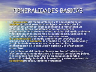 GENERALIDADES BASICAS La  interacción  del medio ambiente y la sociedad tiene un  carácter económico-social complejo y contradictorio. La Revolución Científico-Técnica planteó a la humanidad un conjunto de tareas cualitativamente nuevas para la organización del aprovechamiento racional del medio ambiente y agudizó muchos problemas de su protección, tales son: el aumento de la demanda de recursos naturales,  la contaminación  del medio ambiente por desechos de la producción y el  consumo , la creación de nuevas sustancias y surgimiento de nuevas ramas de la producción, la intensificación de la producción agrícola y la urbanización, entre otros. Los problemas del medio ambiente son transfronterizos y afectan objetivamente destinos e intereses de todos los países, y es relevante reconocer que de su solución depende el desarrollo subsiguiente de la humanidad y estos requieren de  soluciones prácticas, factibles y urgentes.  