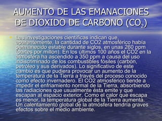AUMENTO DE LAS EMANACIONES DE DIOXIDO DE CARBONO (CO 2 ) Las investigaciones científicas indican que, aparentemente, la cantidad de CO2 atmosférico había permanecido estable durante siglos, en unas 260 ppm (partes por millón). En los últimos 100 años el CO2 en la atmósfera ha ascendido a 350 ppm a causa del uso indiscriminado de los combustibles fósiles (carbón, petróleo y sus derivados). Lo significativo de este cambio es que pudiera provocar un aumento de la temperatura de la Tierra a través del proceso conocido como efecto invernadero. El CO2 atmosférico tiende a impedir el enfriamiento normal de la Tierra, absorbiendo las radiaciones que usualmente ésta emite y que escapan al espacio exterior. Como el calor que escapa es menor, la temperatura global de la Tierra aumenta. Un calentamiento global de la atmósfera tendría graves efectos sobre el medio ambiente.  