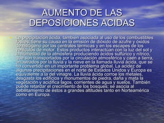 AUMENTO DE LAS DEPOSICIONES ACIDAS La precipitación ácida, también asociada al uso de los combustibles fósiles, tiene su causa en la emisión de dióxido de azufre y óxidos de nitrógeno por las centrales térmicas y en los escapes de los vehículos de motor. Estos productos interactúan con la luz del sol y la humedad de la atmósfera produciendo ácidos sulfúrico y nítrico, que son transportados por la circulación atmosférica y caen a tierra, arrastrados por la lluvia y la nieve en la llamada lluvia ácida, que se ha convertido en un importante problema global. La acidez de algunas precipitaciones en el norte de Estados Unidos y Europa es equivalente a la del vinagre. La lluvia ácida corroe los metales, desgasta los edificios y monumentos de piedra, daña y mata la vegetación y acidifica lagos, corrientes de agua y suelos. También puede retardar el crecimiento de los bosques; se asocia al debilitamiento de éstos a grandes altitudes tanto en Norteamérica como en Europa.  