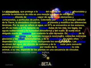 La atmosphere, que protege a la Tierra del exceso de radiación ultravioleta y
permite la existencia de vida es una mezcla gaseosa de nitrógeno, oxígeno,
hidrógeno, dióxido de carbono, vapor de agua, otros elementos y
compuestos, y partículas de polvo. Calentada por el Sol y la energía radiante
de la Tierra, la atmósfera circula en torno al planeta y modifica las diferencias
térmicas. Por lo que se refiere al agua, un 97% se encuentra en los océanos,
un 2% es hielo y el 1% restante es el agua dulce de los ríos, los lagos, las
aguas subterráneas y la humedad atmosférica y del suelo. El suelo es el
delgado manto de materia que sustenta la vida terrestre. Es producto de la
interacción del clima y del sustrato rocoso o roca madre, como las morrenas
glaciares y las rocas sedimentarias, y de la vegetación. De todos ellos
dependen los organismos vivos, incluyendo los seres humanos. Las plantas
se sirven del agua, del dióxido de carbono y de la luz solar para convertir
materias primas en carbohidratos por medio de la fotosíntesis; la vida
animal, a su vez, depende de las plantas en una secuencia de vínculos
interconectados conocida como red trófica.




   21/07/2010                      EL MEDIO AMBIENTE                           5
 