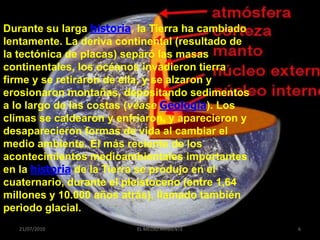 Durante su larga historia, la Tierra ha cambiado
lentamente. La deriva continental (resultado de
la tectónica de placas) separó las masas
continentales, los océanos invadieron tierra
firme y se retiraron de ella, y se alzaron y
erosionaron montañas, depositando sedimentos
a lo largo de las costas (véase Geología). Los
climas se caldearon y enfriaron, y aparecieron y
desaparecieron formas de vida al cambiar el
medio ambiente. El más reciente de los
acontecimientos medioambientales importantes
en la historia de la Tierra se produjo en el
cuaternario, durante el pleistoceno (entre 1,64
millones y 10.000 años atrás), llamado también
periodo glacial.
   21/07/2010             EL MEDIO AMBIENTE        6
 