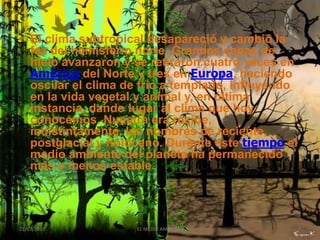 • El clima subtropical desapareció y cambió la
  faz del hemisferio norte. Grandes capas de
  hielo avanzaron y se retiraron cuatro veces en
  América del Norte y tres en Europa, haciendo
  oscilar el clima de frío a templado, influyendo
  en la vida vegetal y animal y, en última
  instancia, dando lugar al clima que hoy
  conocemos. Nuestra era recibe,
  indistintamente, los nombres de reciente,
  postglacial y holoceno. Durante este tiempo el
  medio ambiente del planeta ha permanecido
  más o menos estable.




21/07/2010          EL MEDIO AMBIENTE               7
 