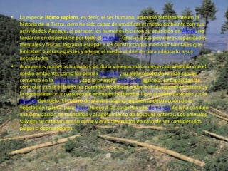 •      La especie Homo sapiens, es decir, el ser humano, apareció tardíamente en la
       historia de la Tierra, pero ha sido capaz de modificar el medio ambiente con sus
       actividades. Aunque, al parecer, los humanos hicieron su aparición en África, no
       tardaron en dispersarse por todo el mundo. Gracias a sus peculiares capacidades
       mentales y físicas, lograron escapar a las constricciones medioambientales que
       limitaban a otras especies y alterar el medio ambiente para adaptarlo a sus
       necesidades.
•      Aunque los primeros humanos sin duda vivieron más o menos en armonía con el
       medio ambiente, como los demás animales, su alejamiento de la vida salvaje
       comenzó en la prehistoria, con la primera revolución agrícola. La capacidad de
       controlar y usar el fuego les permitió modificar o eliminar la vegetación natural, y
       la domesticación y pastoreo de animales herbívoros llevó al sobre pastoreo y a la
       erosión del suelo. El cultivo de plantas originó también la destrucción de la
       vegetación natural para hacer hueco a las cosechas y la demanda de leña condujo
       a la denudación de montañas y al agotamiento de bosques enteros. Los animales
       salvajes se cazaban por su carne y eran destruidos en caso de ser considerados
       plagas o depredadores.




    21/07/2010                           EL MEDIO AMBIENTE                                    9
 