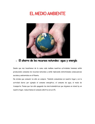 1091565986155EL MEDIO AMBIENTE <br />El ahorro de los recursos naturales: agua y energía<br />Desde que nos levantamos de la cama cada mañana nuestras actividades humanas están produciendo consumos de recursos naturales y están implicando determinadas consecuencias sociales y ambientales en el Planeta.<br />No olvides que consumir no sólo es comprar. También consumimos en nuestro hogar y en la actividad diaria: por ejemplo el consumo energético, el consumo de agua, el modo de transporte. Piensa que tan sólo apagando los electrodomésticos que dejamos en stand by en nuestro hogar, reduciríamos el consumo eléctrico en un 3%.<br />