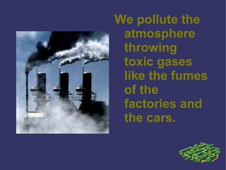 We pollute the atmosphere throwing toxic gases like the fumes of the factories and the cars. 