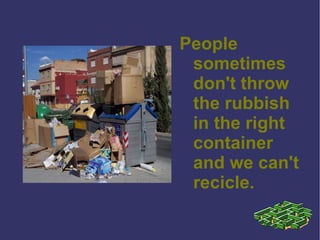 People sometimes don't throw the rubbish in the right container and we can't recicle. 