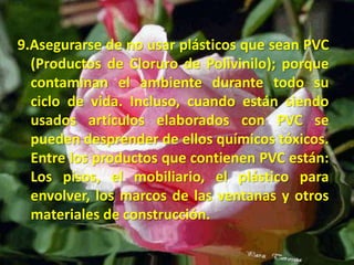 9.Asegurarse de no usar plásticos que sean PVC (Productos de Cloruro de Polivinilo); porque contaminan el ambiente durante todo su ciclo de vida. Incluso, cuando están siendo usados artículos elaborados con PVC se pueden desprender de ellos químicos tóxicos. Entre los productos que contienen PVC están: Los pisos, el mobiliario, el plástico para envolver, los marcos de las ventanas y otros materiales de construcción. 