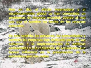     Hoy en día, el efecto invernadero y el recalentamiento global se han convertido en problemas de impacto mundial; debido al mal uso que el hombre ha hecho de los recursos naturales.     En este sentido, las personas, las comunidades y también las empresas han dedicado parte de sus esfuerzos a la implementación de políticas ambientales y a la realización de actividades que tienen influencia en la preservación de la naturaleza que nos rodea.