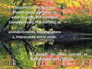 Desconectar los aparatos electrónicos cuando no se estén usando. Por ejemplo: Computadoras, microondas, aires acondicionados, fotocopiadoras, impresoras, entre otros.2. Apagar las luces cuando se esté ausente de la oficina