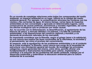 Problemas del medio ambiente En un mundo de complejas relaciones entre todos los componentes del medio ambiente, un impacto ambiental en un lugar, influirá en la calidad del medio ambiente general. Por ejemplo, la contaminación atraviesa las fronteras con los vientos y las corrientes de agua. Al mismo tiempo, varios tipos de impactos ambientales se han concentrado y agravado en determinados lugares, como consecuencia de causas políticas, económicas y sociales regionales, así como los efectos ecológicos que se producen por estas causas. Así, ha ocurrido con la deforestación, la desertificación, el agotamiento de los blancos de pesca, a menudo debidos a la pobreza, a la falta de controles ambientales, a las disposiciones del comercio regional y mundial y a la demanda de productos naturales de los mercados. Es importante considerar que la filosofía, según el griego (amor a la sabiduría), es una ciencia que explica las leyes universales de la naturaleza, la sociedad y el pensamiento, así como el proceso del conocimiento. Al respecto, ante la agudización de los problemas ambientales y en el contexto de la crisis ecológica, la filosofía, como ciencia que surge de la necesidad de estructurar una concepción general del mundo, de investigar los principios, categorías y leyes generales del mismo, entre otros, permite ofrecer una fundamentación e instrumentos favorables para valorar, implementar y contribuir a la solución de los problemas del medio ambiente, trabajar por el desarrollo sostenible y materializar la educación ambiental para la cultura ambiental de la sociedad. 