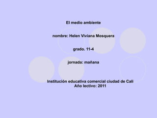 El medio ambiente nombre: Helen Viviana Mosquera grado. 11-4 jornada: mañana Institución   e d u c a t i v a comercial ciudad de Cali Año lectivo: 2011 