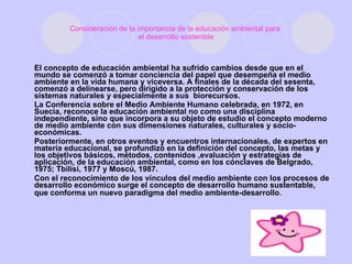 Consideración de la importancia de la educación ambiental para  el desarrollo sostenible El concepto de educación ambiental ha sufrido cambios desde que en el mundo se comenzó a tomar conciencia del papel que desempeña el medio ambiente en la vida humana y viceversa. A finales de la década del sesenta, comenzó a delinearse, pero dirigido a la protección y conservación de los sistemas naturales y especialmente a sus  biorecursos. La Conferencia sobre el Medio Ambiente Humano celebrada, en 1972, en Suecia, reconoce la educación ambiental no como una disciplina independiente, sino que incorpora a su objeto de estudio el concepto moderno de medio ambiente con sus dimensiones naturales, culturales y socio-económicas. Posteriormente, en otros eventos y encuentros internacionales, de expertos en materia educacional, se profundizó en la definición del concepto, las metas y los objetivos básicos, métodos, contenidos ,evaluación y estrategias de aplicación, de la educación ambiental, como en los cónclaves de Belgrado, 1975; Tbilisi, 1977 y Moscú, 1987. Con el reconocimiento de los vínculos del medio ambiente con los procesos de desarrollo económico surge el concepto de desarrollo humano sustentable, que conforma un nuevo paradigma del medio ambiente-desarrollo . 