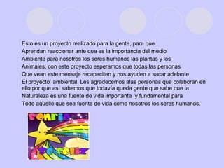Esto es un proyecto realizado para la gente, para que Aprendan reaccionar ante que es la importancia del medio Ambiente para nosotros los seres humanos las plantas y los Animales, con este proyecto esperamos que todas las personas Que vean este mensaje recapaciten y nos ayuden a sacar adelante El proyecto  ambiental. Les agradecemos alas personas que colaboran en ello por que así sabemos que todavía queda gente que sabe que la Naturaleza es una fuente de vida importante  y fundamental para  Todo aquello que sea fuente de vida como nosotros los seres humanos. 