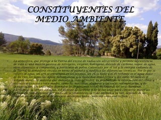 CONSTITUYENTES DEL
              MEDIO AMBIENTE.



•   La atmósfera, que protege a la Tierra del exceso de radiación ultravioleta y permite la existencia
    de vida es una mezcla gaseosa de nitrógeno, oxígeno, hidrógeno, dióxido de carbono, vapor de agua,
    otros elementos y compuestos, y partículas de polvo. Calentada por el Sol y la energía radiante de
    la Tierra, la atmósfera circula en torno al planeta y modifica las diferencias térmicas. Por lo que se
    refiere al agua, un 97% se encuentra en los océanos, un 2% es hielo y el 1% restante es el agua dulce
    de los ríos, los lagos, las aguas subterráneas y la humedad atmosférica y del suelo. El suelo es el
    delgado manto de materia que sustenta la vida terrestre. Es producto de la interacción del clima y
    del sustrato rocoso o roca madre, como las morrenas glaciares y las rocas sedimentarias, y de
    la vegetación. De todos ellos dependen los organismos vivos, incluyendo los seres humanos.
    Las plantas se sirven del agua, del dióxido de carbono y de la luz solar para convertir materias
    primas en carbohidratos por medio de la fotosíntesis; la vida animal, a su vez, depende de las
    plantas en una secuencia de vínculos interconectados conocida como red trófica.
 