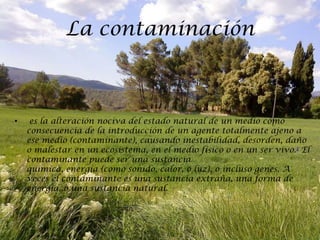 La contaminación



•    es la alteración nociva del estado natural de un medio como
    consecuencia de la introducción de un agente totalmente ajeno a
    ese medio (contaminante), causando inestabilidad, desorden, daño
    o malestar en un ecosistema, en el medio físico o en un ser vivo.1 El
    contaminante puede ser una sustancia
    química, energía (como sonido, calor, o luz), o incluso genes. A
    veces el contaminante es una sustancia extraña, una forma de
    energía, o una sustancia natural.
 