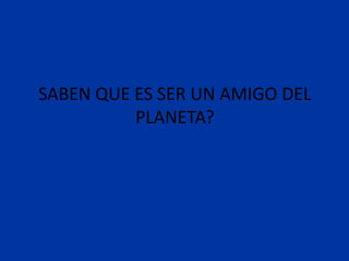 SABEN QUE ES SER UN AMIGO DEL
          PLANETA?
 