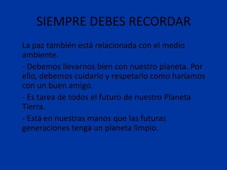 SIEMPRE DEBES RECORDAR
La paz también está relacionada con el medio
ambiente.
- Debemos llevarnos bien con nuestro planeta. Por
ello, debemos cuidarlo y respetarlo como haríamos
con un buen amigo.
- Es tarea de todos el futuro de nuestro Planeta
Tierra.
- Está en nuestras manos que las futuras
generaciones tenga un planeta limpio.
 