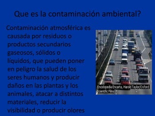 Que es la contaminación ambiental?
Contaminación atmosférica es
causada por residuos o
productos secundarios
gaseosos, sólidos o
líquidos, que pueden poner
en peligro la salud de los
seres humanos y producir
daños en las plantas y los
animales, atacar a distintos
materiales, reducir la
visibilidad o producir olores
 