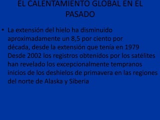 EL CALENTAMIENTO GLOBAL EN EL
                PASADO
• La extensión del hielo ha disminuido
  aproximadamente un 8,5 por ciento por
  década, desde la extensión que tenía en 1979
  Desde 2002 los registros obtenidos por los satélites
  han revelado los excepcionalmente tempranos
  inicios de los deshielos de primavera en las regiones
  del norte de Alaska y Siberia
 