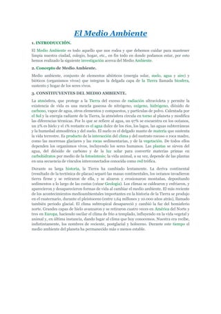 El Medio Ambiente
1. INTRODUCCIÓN.
El Medio Ambiente es todo aquello que nos rodea y que debemos cuidar para mantener
limpia nuestra ciudad, colegio, hogar, etc., en fin todo en donde podamos estar, por esto
hemos realizado la siguiente investigación acerca del Medio Ambiente.
2. Concepto de Medio Ambiente.
Medio ambiente, conjunto de elementos abióticos (energía solar, suelo, agua y aire) y
bióticos (organismos vivos) que integran la delgada capa de la Tierra llamada biosfera,
sustento y hogar de los seres vivos.
3. CONSTITUYENTES DEL MEDIO AMBIENTE.
La atmósfera, que protege a la Tierra del exceso de radiación ultravioleta y permite la
existencia de vida es una mezcla gaseosa de nitrógeno, oxígeno, hidrógeno, dióxido de
carbono, vapor de agua, otros elementos y compuestos, y partículas de polvo. Calentada por
el Sol y la energía radiante de la Tierra, la atmósfera circula en torno al planeta y modifica
las diferencias térmicas. Por lo que se refiere al agua, un 97% se encuentra en los océanos,
un 2% es hielo y el 1% restante es el agua dulce de los ríos, los lagos, las aguas subterráneas
y la humedad atmosférica y del suelo. El suelo es el delgado manto de materia que sustenta
la vida terrestre. Es producto de la interacción del clima y del sustrato rocoso o roca madre,
como las morrenas glaciares y las rocas sedimentarias, y de la vegetación. De todos ellos
dependen los organismos vivos, incluyendo los seres humanos. Las plantas se sirven del
agua, del dióxido de carbono y de la luz solar para convertir materias primas en
carbohidratos por medio de la fotosíntesis; la vida animal, a su vez, depende de las plantas
en una secuencia de vínculos interconectados conocida como red trófica.
Durante su larga historia, la Tierra ha cambiado lentamente. La deriva continental
(resultado de la tectónica de placas) separó las masas continentales, los océanos invadieron
tierra firme y se retiraron de ella, y se alzaron y erosionaron montañas, depositando
sedimentos a lo largo de las costas (véase Geología). Los climas se caldearon y enfriaron, y
aparecieron y desaparecieron formas de vida al cambiar el medio ambiente. El más reciente
de los acontecimientos medioambientales importantes en la historia de la Tierra se produjo
en el cuaternario, durante el pleistoceno (entre 1,64 millones y 10.000 años atrás), llamado
también periodo glacial. El clima subtropical desapareció y cambió la faz del hemisferio
norte. Grandes capas de hielo avanzaron y se retiraron cuatro veces en América del Norte y
tres en Europa, haciendo oscilar el clima de frío a templado, influyendo en la vida vegetal y
animal y, en última instancia, dando lugar al clima que hoy conocemos. Nuestra era recibe,
indistintamente, los nombres de reciente, postglacial y holoceno. Durante este tiempo el
medio ambiente del planeta ha permanecido más o menos estable.
 