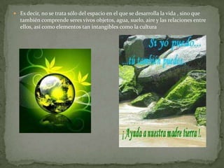  Es decir, no se trata sólo del espacio en el que se desarrolla la vida , sino que
  también comprende seres vivos objetos, agua, suelo, aire y las relaciones entre
  ellos, así como elementos tan intangibles como la cultura
 