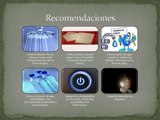 Acorta la ducha. Por un      Utiliza ambas caras del      Cierra el grifo del agua
   minuto menos en la          papel, tanto al imprimir     cuando te cepilles los
  ducha ahorrarás casi 20      como para anotar en el      dientes. Ahorrarás casi 4
      litros de agua.                   mismo.                  litros de agua.




 Evita el consumo de agua      Apague las computadoras      Apaga las luces que no
     embotellada. Usa          por la noche, no las deje         necesitas.
un contenedor reutilizable o      encendidas ni en
       toma del grifo.               hibernación.
 