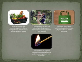 Has las compras del         Camina o anda en bicicleta        Usa bolsas reutilizables,
 mercado a granel, evitarás      cuando puedas porque es       las bolsas de plástico son una
comprar cosas innecesarias y   mejor para el medio ambiente       plaga que daña al medio
  generarás menos basura.             y para la salud.                   ambiente.




                                Utiliza fósforos en lugar de
                               encendedores, de esta manera
                                podrán descomponerse más
                                         fácilmente.
 