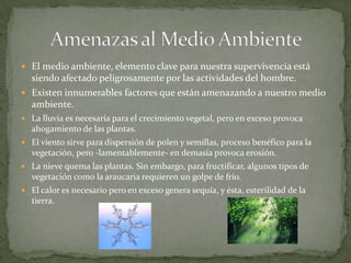  El medio ambiente, elemento clave para nuestra supervivencia está
  siendo afectado peligrosamente por las actividades del hombre.
 Existen innumerables factores que están amenazando a nuestro medio
  ambiente.
 La lluvia es necesaria para el crecimiento vegetal, pero en exceso provoca
  ahogamiento de las plantas.
 El viento sirve para dispersión de polen y semillas, proceso benéfico para la
  vegetación, pero -lamentablemente- en demasía provoca erosión.
 La nieve quema las plantas. Sin embargo, para fructificar, algunos tipos de
  vegetación como la araucaria requieren un golpe de frío.
 El calor es necesario pero en exceso genera sequía, y ésta, esterilidad de la
  tierra.
 