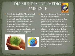  El 5 de junio el Día Mundial del    Los objetivos son darle una cara
  Medio Ambiente es uno de los         humana a los temas
  principales vehículos que las        ambientales, motivar que las
  Naciones Unidas utilizan para        personas se conviertan en
  fomentar la sensibilización          agentes activos del desarrollo
  mundial sobre el medio               sostenible y equitativo, promover
  ambiente y promover la atención      el papel fundamental de las
  y acción política al respecto.       comunidades en el cambio de
                                       actitud hacia temas ambientales,
                                       y fomentar la cooperación, la
                                       cual garantizará que todas las
                                       naciones y personas disfruten de
                                       un futuro más prospero y
                                       seguro.
 