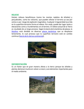 RELIEVE
Existen relieves beneficiosos (como los montes repletos de árboles) y
perjudiciales, como los volcanes, que pueden afectar el terreno ya sea por
ceniza o por riesgo de explosión magmática. Cualquier irregularidad ocurrida
en la superficie terrestre forma el relieve. Por ende, puede dar lugar tanto a
elevaciones como a hundimientos en el terreno. El relieve actual de la Tierra
es resultado de un largo proceso. Según la teoría de la tectónica de placas, la
litosfera está dividida en diversas placas tectónicas que se desplazan
lentamente, lo cual provoca que la superficie terrestre esté en cambio
continuo (teoría de la deriva continental).
DEFORESTACIÓN
Es un factor que en gran manera afecta a la tierra porque los árboles y
plantas demoran mucho en volver a crecer y son elementos importantes para
el medio ambiente.
 