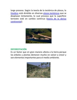 largo proceso. Según la teoría de la tectónica de placas, la
litosfera está dividida en diversas placas tectónicas que se
desplazan lentamente, lo cual provoca que la superficie
terrestre esté en cambio continuo (teoría de la deriva
continental).
DEFORESTACIÓN
Es un factor que en gran manera afecta a la tierra porque
los árboles y plantas demoran mucho en volver a crecer y
son elementos importantes para el medio ambiente.
 