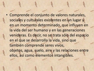 • Comprende el conjunto de valores naturales,
  sociales y culturales existentes en un lugar y
  en un momento determinado, que influyen en
  la vida del ser humano y en las generaciones
  venideras. Es decir, no se trata sólo del espacio
  en el que se desarrolla la vida, sino que
  también comprende seres vivos,
  objetos, agua, suelo, aire y las relaciones entre
  ellos, así como elementos intangibles.
 