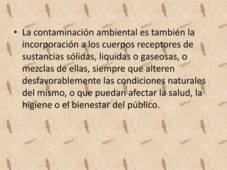 • La contaminación ambiental es también la
  incorporación a los cuerpos receptores de
  sustancias sólidas, liquidas o gaseosas, o
  mezclas de ellas, siempre que alteren
  desfavorablemente las condiciones naturales
  del mismo, o que puedan afectar la salud, la
  higiene o el bienestar del público.
 