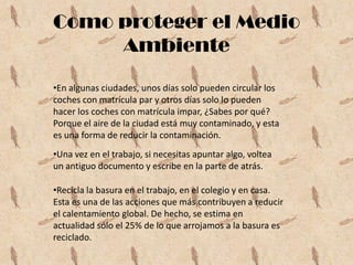 Como proteger el Medio
     Ambiente

•En algunas ciudades, unos días solo pueden circular los
coches con matrícula par y otros días solo lo pueden
hacer los coches con matrícula impar, ¿Sabes por qué?
Porque el aire de la ciudad está muy contaminado, y esta
es una forma de reducir la contaminación.
•Una vez en el trabajo, si necesitas apuntar algo, voltea
un antiguo documento y escribe en la parte de atrás.

•Recicla la basura en el trabajo, en el colegio y en casa.
Esta es una de las acciones que más contribuyen a reducir
el calentamiento global. De hecho, se estima en
actualidad sólo el 25% de lo que arrojamos a la basura es
reciclado.
 