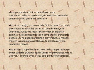 •Para personalizar tu área de trabajo, busca
una planta , además de decorar, ésta elimina cantidades
contaminantes presentes en el aire.

•Para ir al trabajo, la manera más fácil de reducir tu huella
de carbono es evitar las prisas. Así que disminuye la
velocidad. Aunque lo ideal sería montar en bicicleta,
caminar, viajes compartidos con compañeros, transporte
público... Si no puedes prescindir del vehículo, al menos
mantén los neumáticos inflados a la presión correcta,
contamina menos.

•No arrojes la ropa limpia en la cesta de la ropa sucia para
evitar colgarla. ¡Ahorras agua! Utiliza los pantalones más de
una vez. Y cuando laves, utiliza sólo productos ecológicos.
 