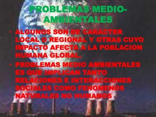 PROBLEMAS MEDIO-
      AMBIENTALES
• ALGUNOS SON DE CARÁCTER
  LOCAL O REGIONAL Y OTRAS CUYO
  IMPACTO AFECTA A LA POBLACION
  HUMANA GLOBAL.
• PROBLEMAS MEDIO AMBIENTALES
  ES QUE IMPLICAN TANTO
  RELACIONES E INTERACCIONES
  SOCIALES COMO FENOMENOS
  NATURALES NO HUMANOS.
 