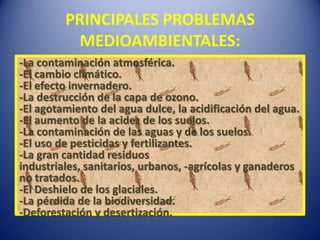PRINCIPALES PROBLEMAS
          MEDIOAMBIENTALES:
-La contaminación atmosférica.
-El cambio climático.
-El efecto invernadero.
-La destrucción de la capa de ozono.
-El agotamiento del agua dulce, la acidificación del agua.
-El aumento de la acidez de los suelos.
-La contaminación de las aguas y de los suelos.
-El uso de pesticidas y fertilizantes.
-La gran cantidad residuos
industriales, sanitarios, urbanos, -agrícolas y ganaderos
no tratados.
-El Deshielo de los glaciales.
-La pérdida de la biodiversidad.
-Deforestación y desertización.
 