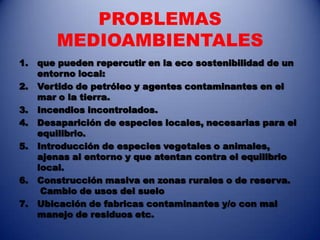 PROBLEMAS
        MEDIOAMBIENTALES
1.   que pueden repercutir en la eco sostenibilidad de un
     entorno local:
2.   Vertido de petróleo y agentes contaminantes en el
     mar o la tierra.
3.   Incendios incontrolados.
4.   Desaparición de especies locales, necesarias para el
     equilibrio.
5.   Introducción de especies vegetales o animales,
     ajenas al entorno y que atentan contra el equilibrio
     local.
6.   Construcción masiva en zonas rurales o de reserva.
      Cambio de usos del suelo
7.   Ubicación de fabricas contaminantes y/o con mal
     manejo de residuos etc.
 