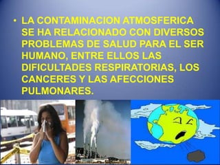 • LA CONTAMINACION ATMOSFERICA
  SE HA RELACIONADO CON DIVERSOS
  PROBLEMAS DE SALUD PARA EL SER
  HUMANO, ENTRE ELLOS LAS
  DIFICULTADES RESPIRATORIAS, LOS
  CANCERES Y LAS AFECCIONES
  PULMONARES.
 