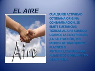 EL AIRE   CUALQUIER ACTIVIDAD
          COTIDIANA ORIGINA
          CONTAMINACION. SE
          EMITE SUSTANCIAS
          TÓXICAS AL AIRE CUANDO
          USAMOS LA ELECTRICIDAD
          ,LA CALEFACCIÓN, LOS
          MEDIOS DE TRANSPORTE,
          PLASTICO O
          PINTURAS,CONSUMIMOS
          ALIMENTOS O PRODUCTOS
          DE LIMPIEZA.
 