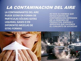 LA CONTAMINACION DEL AIRE
LA CONTAMINANTES DEL AIRE
                            NO NOS OLVIDEMOS QUE
PUEDE ESTAR EN FORMA DE     ESTAS FUENTES DE
PARTICULAS SÓLIDAS GOTAS    CONTAMINACION DEPENDEN
                            DE LA DEMANDA DE
LIQUIDAS, GASES O EN        PRODUCTOS, ENERGÍA Y
                            SERVICIOS QUE HACEMOS
DIFERENTES MEZCLAS DE       EL CONJUNTO DE SOCIEDAD
ESTAS FORMAS
 