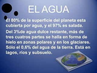 EL AGUA
El 80% de la superficie del planeta esta
cubierta por agua, y el 97% es salada.
Del 3%de agua dulce restante, más de
tres cuatros partes se halla en forma de
hielo en zonas polares y en los glaciares.
Sólo el 0,6% del agua de la tierra. Está en
lagos, ríos y subsuelo.
 