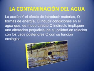 LA CONTAMINACIÓN DEL AGUA
La acción Y el efecto de introducir materias, O
formas de energía, O inducir condiciones en el
agua que, de modo directo O indirecto impliquen
una alteración perjudicial de su calidad en relación
con los usos posteriores O con su función
ecológica
 