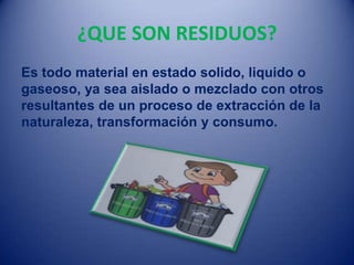 ¿QUE SON RESIDUOS?
Es todo material en estado solido, liquido o
gaseoso, ya sea aislado o mezclado con otros
resultantes de un proceso de extracción de la
naturaleza, transformación y consumo.
 
