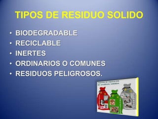 TIPOS DE RESIDUO SOLIDO
•   BIODEGRADABLE
•   RECICLABLE
•   INERTES
•   ORDINARIOS O COMUNES
•   RESIDUOS PELIGROSOS.
 