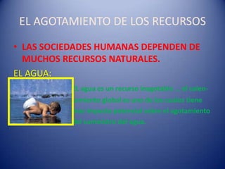 EL AGOTAMIENTO DE LOS RECURSOS
• LAS SOCIEDADES HUMANAS DEPENDEN DE
  MUCHOS RECURSOS NATURALES.
EL AGUA:
           EL agua es un recurso inagotable … el calen-
           tamiento global es uno de los cuales tiene
           mas impacto potencial sobre el agotamiento
           del suministro del agua.
 