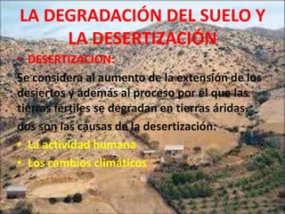 LA DEGRADACIÓN DEL SUELO Y
     LA DESERTIZACIÓN
• DESERTIZACION:
Se considera al aumento de la extensión de los
desiertos y además al proceso por el que las
tierras fértiles se degradan en tierras áridas.
dos son las causas de la desertización:
• La actividad humana
• Los cambios climáticos
 