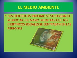 EL MEDIO AMBIENTE
• LOS CIENTIFICOS NATURALES ESTUDIABAN EL
  MUNDO NO HUMANO, MIENTRAS QUE LOS
  CIENTIFICOS SOCIALES SE CENTRABAN EN LAS
  PERSONAS.
 
